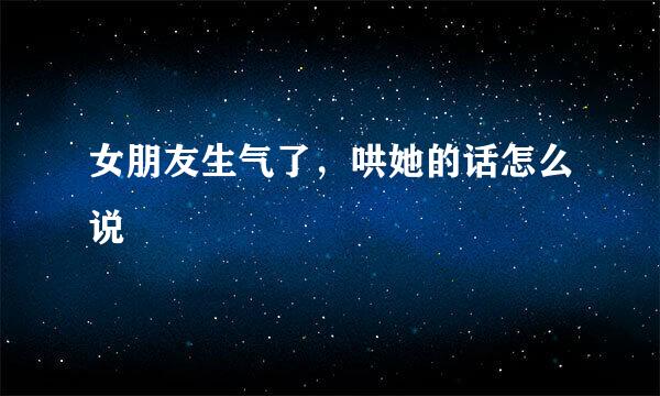 女朋友生气了,哄她的话怎么说