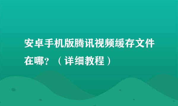 安卓手机版腾讯视频缓存文件在哪?(详细教程)