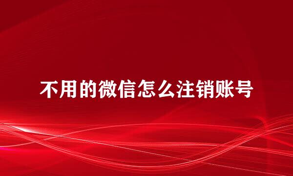 不用的微信怎么注销账号