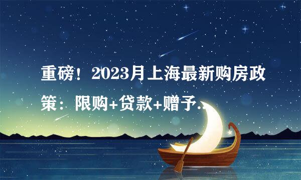 重磅!2023月上海最新购房政策:限购+贷款+赠予+继承+新房积分+摇号!(完整版)