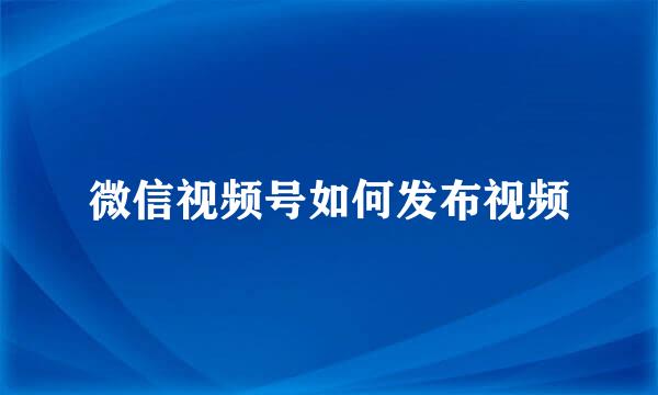 微信视频号如何发布视频