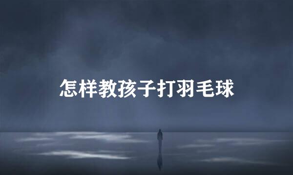 怎样教孩子打羽毛球