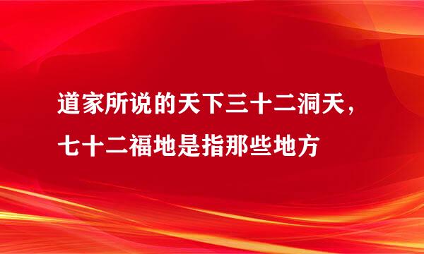 道家所说的天下三十二洞天,七十二福地是指那些地方
