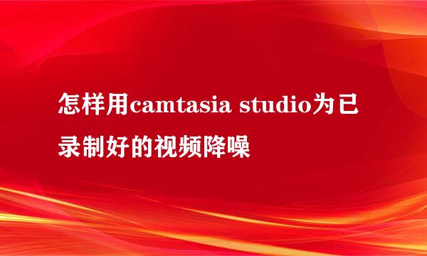 怎样用camtasia studio为已录制好的视频降噪