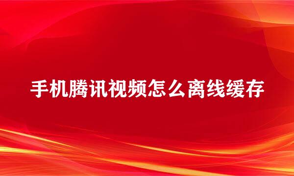 手机腾讯视频怎么离线缓存