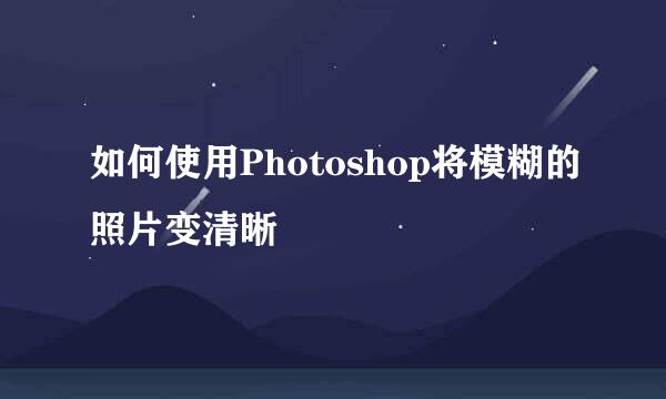 如何使用Photoshop将模糊的照片变清晰