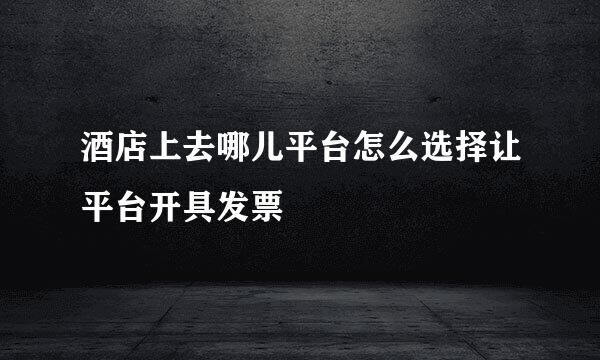 酒店上去哪儿平台怎么选择让平台开具发票