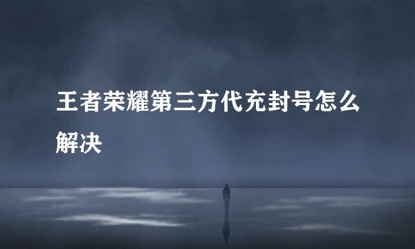 王者荣耀第三方代充封号怎么解决