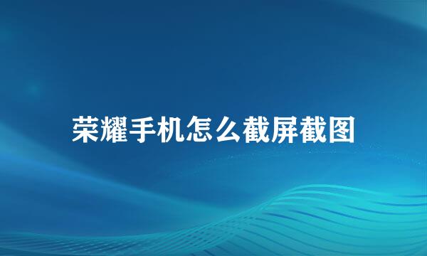 荣耀手机怎么截屏截图