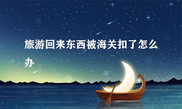 旅游回来东西被海关扣了怎么办