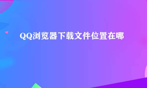 QQ浏览器下载文件位置在哪