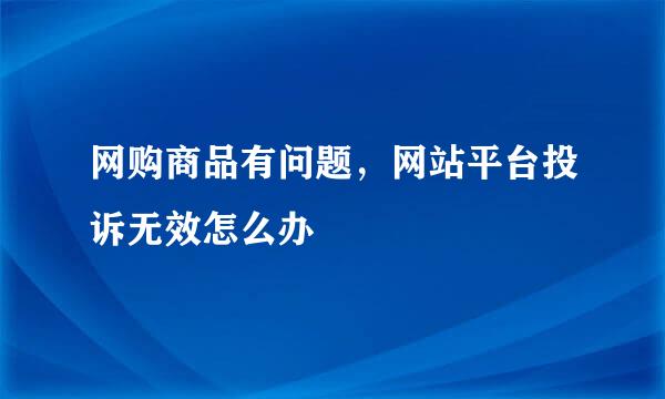 网购商品有问题,网站平台投诉无效怎么办