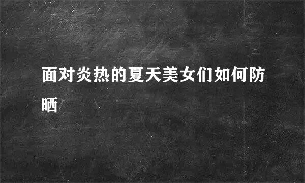 面对炎热的夏天美女们如何防晒