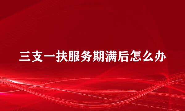 三支一扶服务期满后怎么办