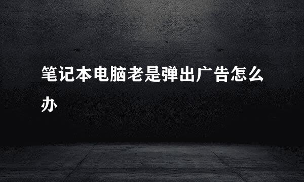 笔记本电脑老是弹出广告怎么办