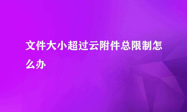 文件大小超过云附件总限制怎么办