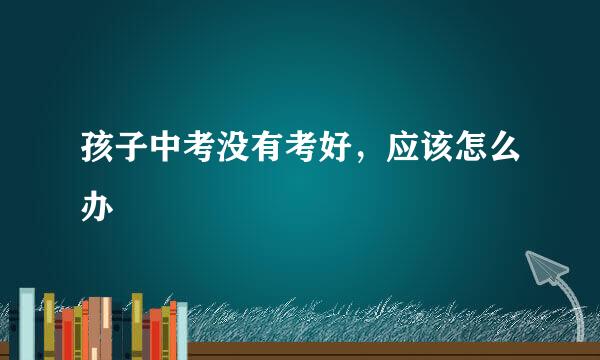 孩子中考没有考好,应该怎么办