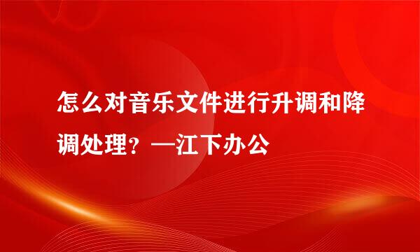 怎么对音乐文件进行升调和降调处理?—江下办公