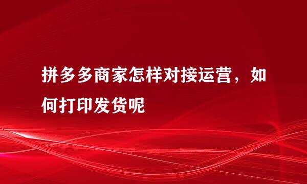 拼多多商家怎样对接运营,如何打印发货呢