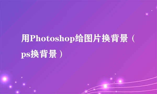 用Photoshop给图片换背景(ps换背景)