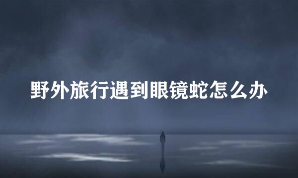 野外旅行遇到眼镜蛇怎么办